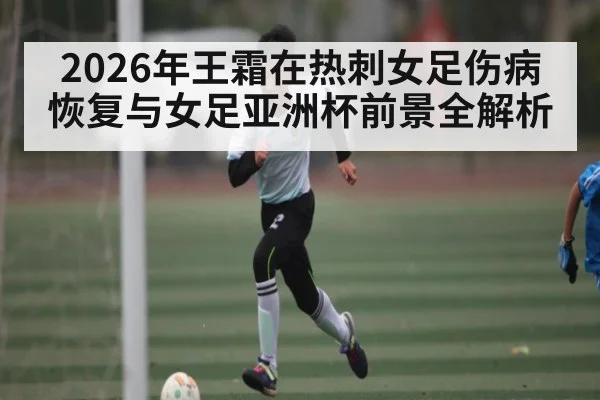 2026年王霜在热刺女足伤病恢复与女足亚洲杯前景全解析